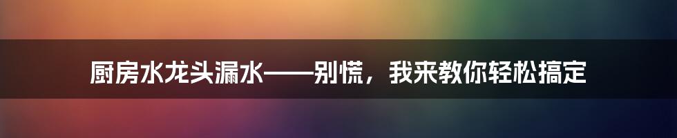 厨房水龙头漏水——别慌，我来教你轻松搞定