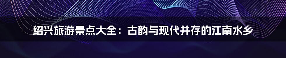 绍兴旅游景点大全：古韵与现代并存的江南水乡