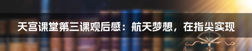 天宫课堂第三课观后感：航天梦想，在指尖实现