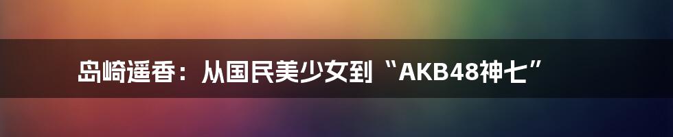 岛崎遥香：从国民美少女到“AKB48神七”