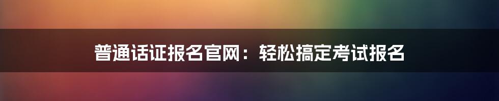 普通话证报名官网：轻松搞定考试报名