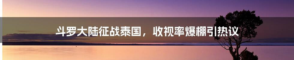 斗罗大陆征战泰国，收视率爆棚引热议