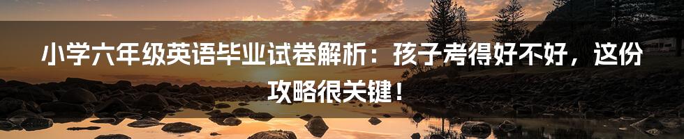 小学六年级英语毕业试卷解析：孩子考得好不好，这份攻略很关键！