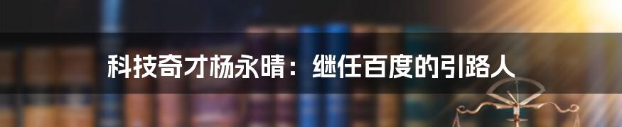 科技奇才杨永晴：继任百度的引路人