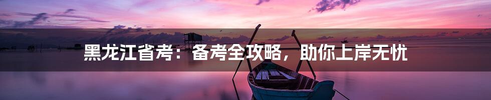 黑龙江省考：备考全攻略，助你上岸无忧