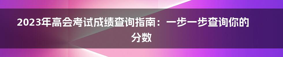 2023年高会考试成绩查询指南：一步一步查询你的分数