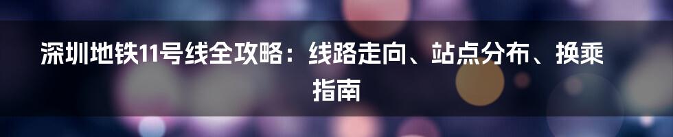 深圳地铁11号线全攻略：线路走向、站点分布、换乘指南