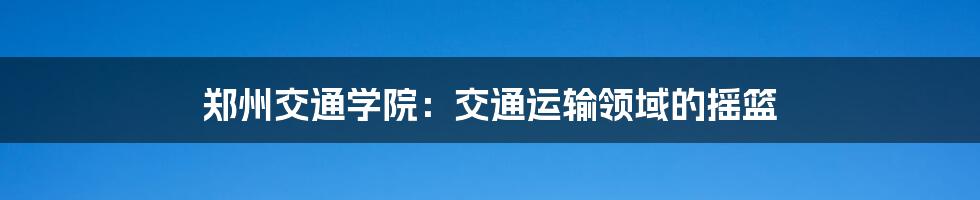 郑州交通学院：交通运输领域的摇篮