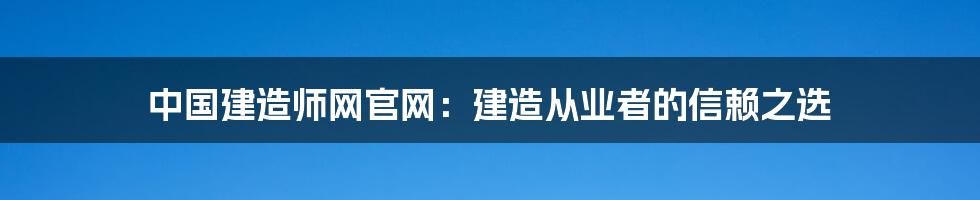 中国建造师网官网：建造从业者的信赖之选