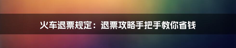 火车退票规定：退票攻略手把手教你省钱