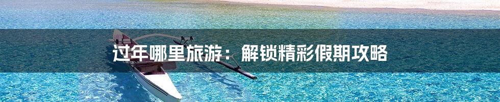 过年哪里旅游：解锁精彩假期攻略