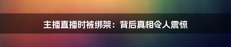 主播直播时被绑架：背后真相令人震惊