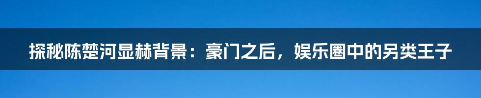 探秘陈楚河显赫背景：豪门之后，娱乐圈中的另类王子