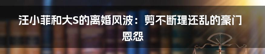 汪小菲和大S的离婚风波：剪不断理还乱的豪门恩怨