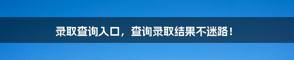 录取查询入口，查询录取结果不迷路！