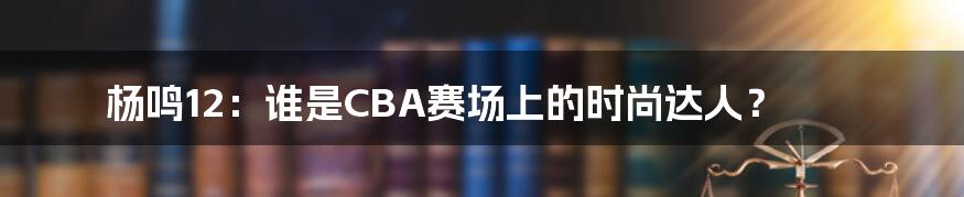 杨鸣12：谁是CBA赛场上的时尚达人？