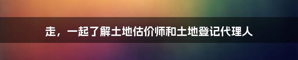 走，一起了解土地估价师和土地登记代理人