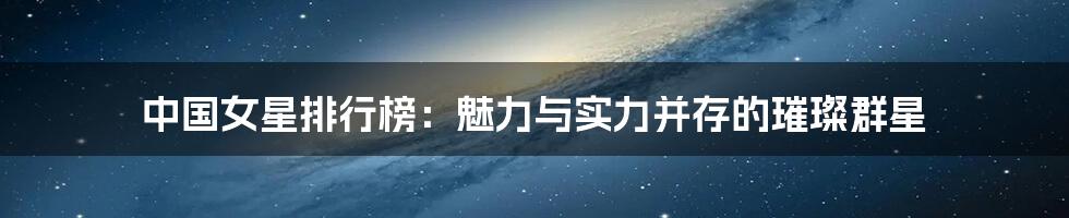 中国女星排行榜：魅力与实力并存的璀璨群星