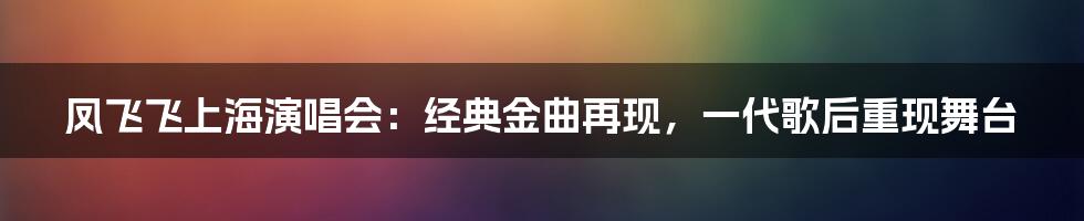 凤飞飞上海演唱会：经典金曲再现，一代歌后重现舞台