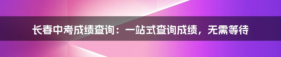 长春中考成绩查询：一站式查询成绩，无需等待