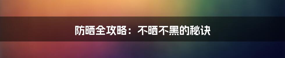 防晒全攻略：不晒不黑的秘诀