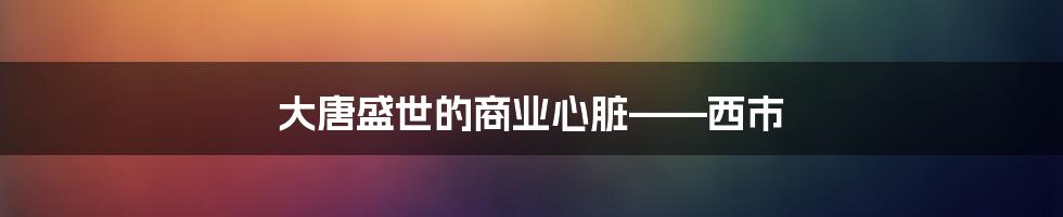 大唐盛世的商业心脏——西市