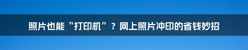 照片也能“打印机”？网上照片冲印的省钱妙招