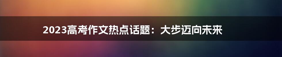 2023高考作文热点话题：大步迈向未来