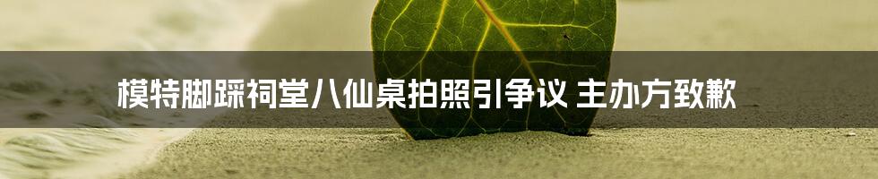 模特脚踩祠堂八仙桌拍照引争议 主办方致歉