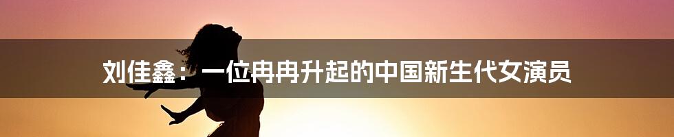 刘佳鑫：一位冉冉升起的中国新生代女演员