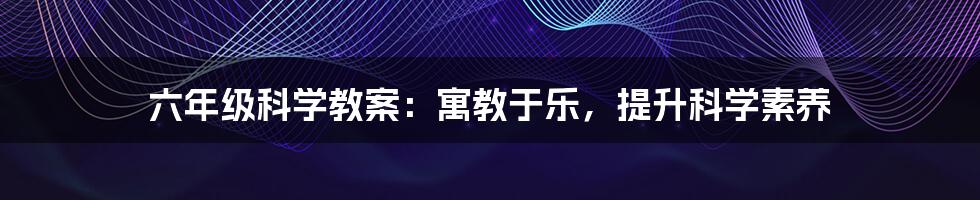 六年级科学教案：寓教于乐，提升科学素养