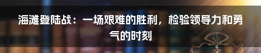 海滩登陆战：一场艰难的胜利，检验领导力和勇气的时刻