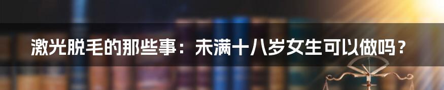 激光脱毛的那些事：未满十八岁女生可以做吗？