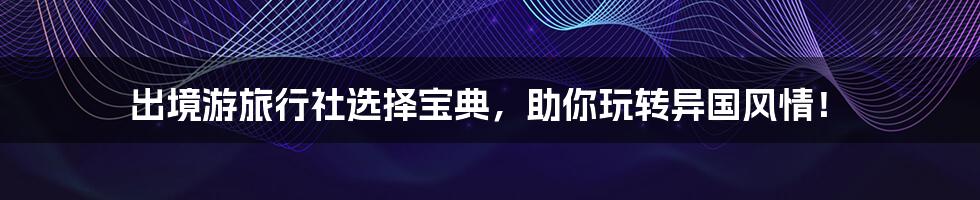 出境游旅行社选择宝典，助你玩转异国风情！