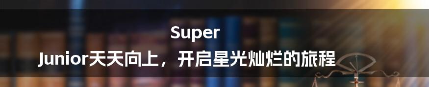 Super Junior天天向上，开启星光灿烂的旅程