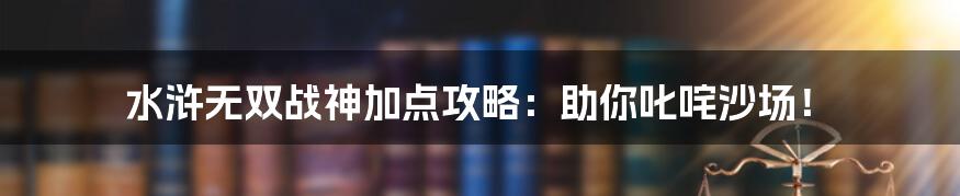 水浒无双战神加点攻略：助你叱咤沙场！