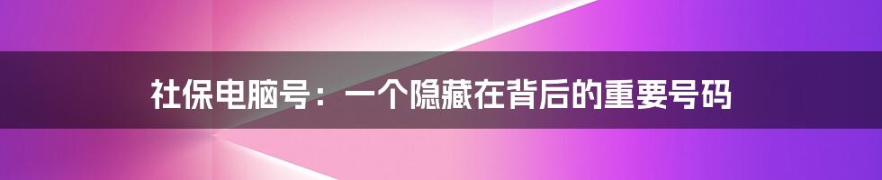 社保电脑号：一个隐藏在背后的重要号码