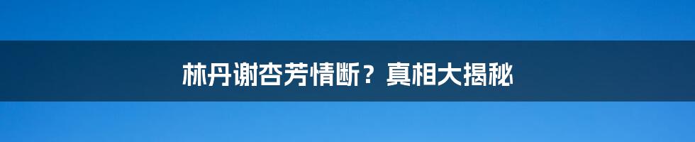 林丹谢杏芳情断？真相大揭秘