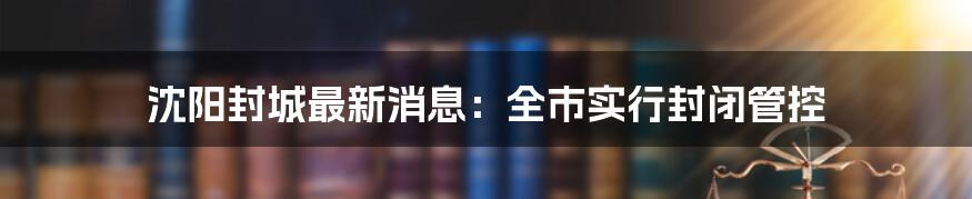 沈阳封城最新消息：全市实行封闭管控