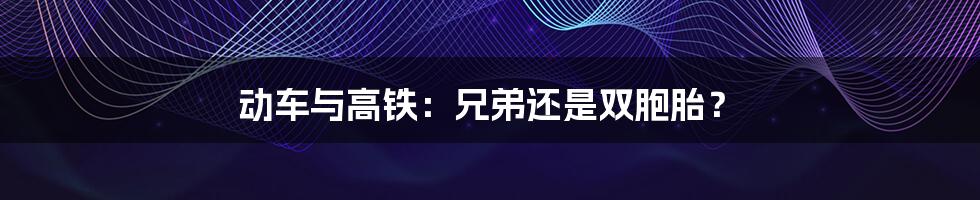 动车与高铁：兄弟还是双胞胎？