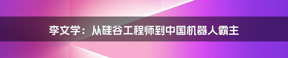 李文学：从硅谷工程师到中国机器人霸主