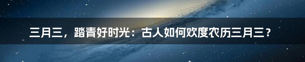 三月三，踏青好时光：古人如何欢度农历三月三？