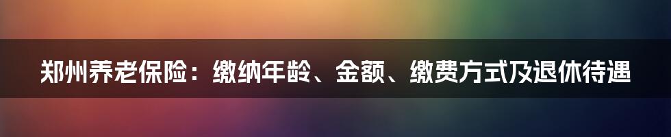 郑州养老保险：缴纳年龄、金额、缴费方式及退休待遇