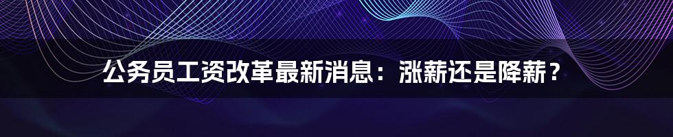 公务员工资改革最新消息：涨薪还是降薪？