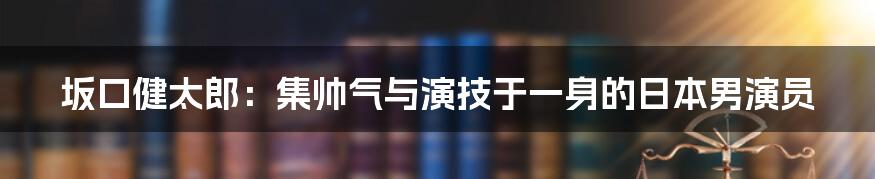 坂口健太郎：集帅气与演技于一身的日本男演员