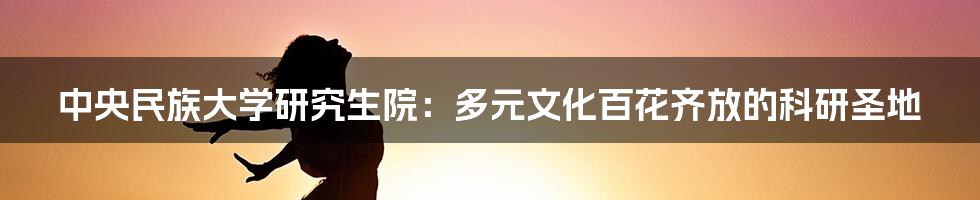 中央民族大学研究生院：多元文化百花齐放的科研圣地