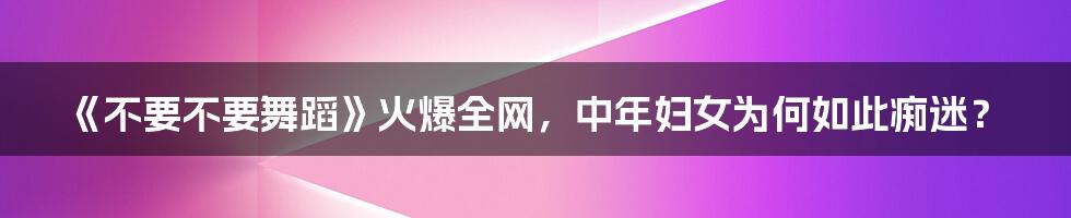 《不要不要舞蹈》火爆全网，中年妇女为何如此痴迷？