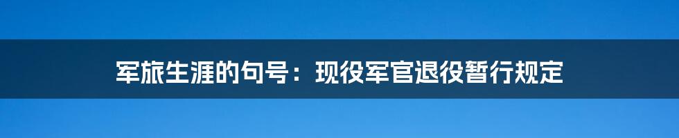 军旅生涯的句号：现役军官退役暂行规定