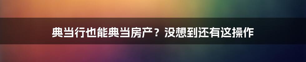 典当行也能典当房产？没想到还有这操作