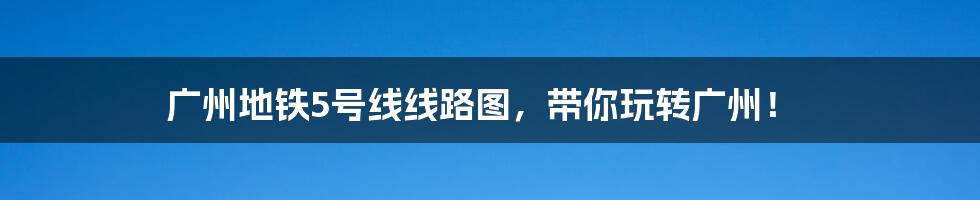 广州地铁5号线线路图，带你玩转广州！